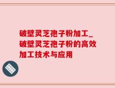 破壁灵芝孢子粉加工_破壁灵芝孢子粉的高效加工技术与应用