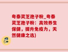 粤泰灵芝孢子粉_粤泰灵芝孢子粉：高效养生保健，提升免疫力，天然健康之选)
