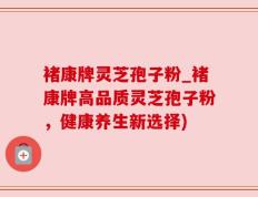 褚康牌灵芝孢子粉_褚康牌高品质灵芝孢子粉，健康养生新选择)