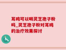 耳鸣可以喝灵芝孢子粉吗_灵芝孢子粉对耳鸣的治疗效果探讨