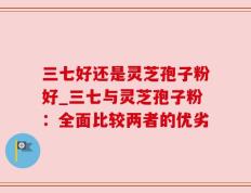 三七好还是灵芝孢子粉好_三七与灵芝孢子粉：全面比较两者的优劣