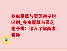 冬虫夏草与灵芝孢子粉区别_冬虫夏草与灵芝孢子粉：深入了解两者差异