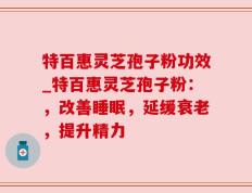 特百惠灵芝孢子粉功效_特百惠灵芝孢子粉：，改善睡眠，延缓衰老，提升精力