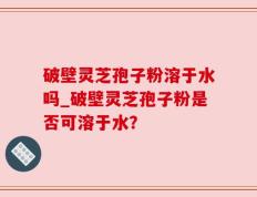 破壁灵芝孢子粉溶于水吗_破壁灵芝孢子粉是否可溶于水？