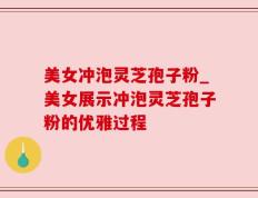美女冲泡灵芝孢子粉_美女展示冲泡灵芝孢子粉的优雅过程