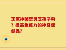 芝原神破壁灵芝孢子粉？提高免疫力的神奇保健品？