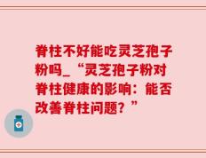 脊柱不好能吃灵芝孢子粉吗_“灵芝孢子粉对脊柱健康的影响：能否改善脊柱问题？”