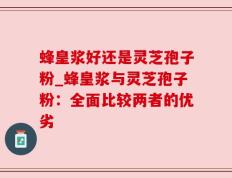 蜂皇浆好还是灵芝孢子粉_蜂皇浆与灵芝孢子粉：全面比较两者的优劣
