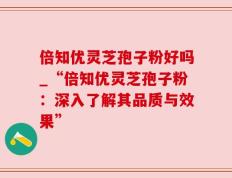 倍知优灵芝孢子粉好吗_“倍知优灵芝孢子粉：深入了解其品质与效果”