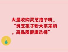 大量收购灵芝孢子粉_“灵芝孢子粉大宗采购，高品质健康选择”