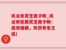 巩义市灵芝孢子粉_巩义市优质灵芝孢子粉：高效保健，天然养生之选)
