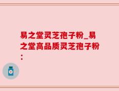 易之堂灵芝孢子粉_易之堂高品质灵芝孢子粉：