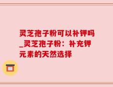 灵芝孢子粉可以补钾吗_灵芝孢子粉：补充钾元素的天然选择