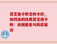 灵芝孢子粉怎样才好_如何选购优质灵芝孢子粉：关键因素与购买建议