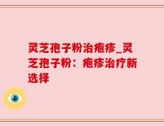 灵芝孢子粉治疱疹_灵芝孢子粉：疱疹治疗新选择