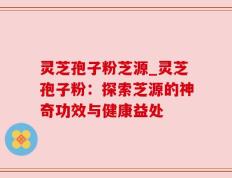 灵芝孢子粉芝源_灵芝孢子粉：探索芝源的神奇功效与健康益处