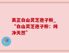 真正白山灵芝孢子粉_“白山灵芝孢子粉：纯净天然”