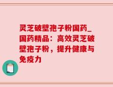 灵芝破壁孢子粉国药_国药精品：高效灵芝破壁孢子粉，提升健康与免疫力