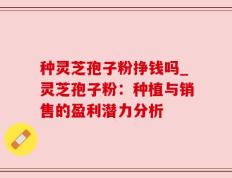 种灵芝孢子粉挣钱吗_灵芝孢子粉：种植与销售的盈利潜力分析