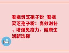 君姐灵芝孢子粉_君姐灵芝孢子粉：高效滋补，增强免疫力，健康生活新选择