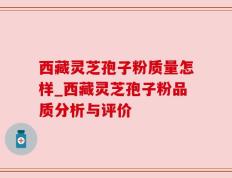 西藏灵芝孢子粉质量怎样_西藏灵芝孢子粉品质分析与评价
