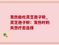 发热能吃灵芝孢子粉_灵芝孢子粉：发热时的天然疗愈选择