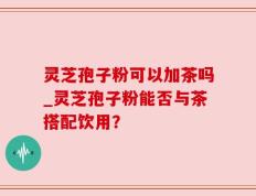 灵芝孢子粉可以加茶吗_灵芝孢子粉能否与茶搭配饮用？