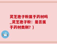灵芝孢子粉属于药材吗_灵芝孢子粉：是否属于药材类别？)