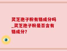 灵芝孢子粉有铬成分吗_灵芝孢子粉是否含有铬成分？