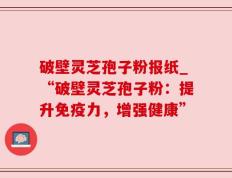 破壁灵芝孢子粉报纸_“破壁灵芝孢子粉：提升免疫力，增强健康”