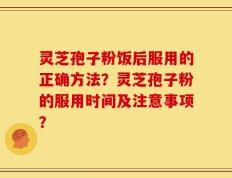 灵芝孢子粉饭后服用的正确方法？灵芝孢子粉的服用时间及注意事项？