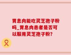 胃息肉能吃灵芝孢子粉吗_胃息肉患者是否可以服用灵芝孢子粉？