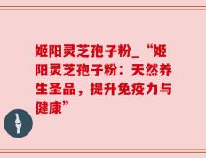 姬阳灵芝孢子粉_“姬阳灵芝孢子粉：天然养生圣品，提升免疫力与健康”