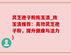 灵芝孢子粉陈玉清_陈玉清推荐：高效灵芝孢子粉，提升健康与活力)