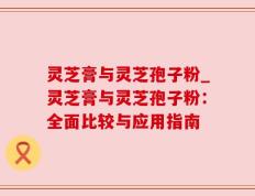 灵芝膏与灵芝孢子粉_灵芝膏与灵芝孢子粉：全面比较与应用指南