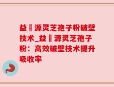 益璟源灵芝孢子粉破壁技术_益璟源灵芝孢子粉：高效破壁技术提升吸收率