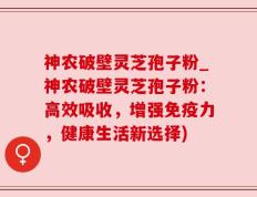 神农破壁灵芝孢子粉_神农破壁灵芝孢子粉：高效吸收，增强免疫力，健康生活新选择)