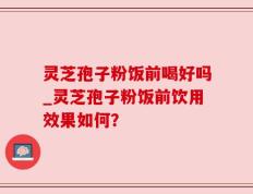灵芝孢子粉饭前喝好吗_灵芝孢子粉饭前饮用效果如何？