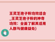 王灵芝孢子粉功效适合_王灵芝孢子粉的神奇功效：全面了解其适用人群与健康益处)