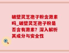 破壁灵芝孢子粉含激素吗_破壁灵芝孢子粉是否含有激素？深入解析其成分与安全性