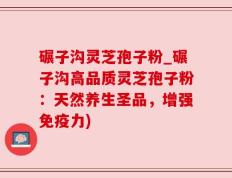 碾子沟灵芝孢子粉_碾子沟高品质灵芝孢子粉：天然养生圣品，增强免疫力)