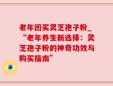 老年团买灵芝孢子粉_“老年养生新选择：灵芝孢子粉的神奇功效与购买指南”