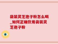 袋装灵芝孢子粉怎么喝_如何正确饮用袋装灵芝孢子粉