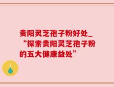 贵阳灵芝孢子粉好处_“探索贵阳灵芝孢子粉的五大健康益处”