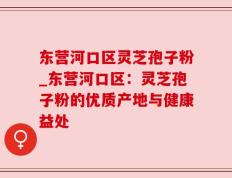 东营河口区灵芝孢子粉_东营河口区：灵芝孢子粉的优质产地与健康益处