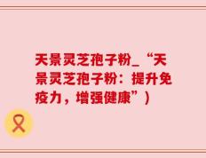 天景灵芝孢子粉_“天景灵芝孢子粉：提升免疫力，增强健康”)