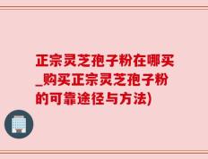 正宗灵芝孢子粉在哪买_购买正宗灵芝孢子粉的可靠途径与方法)