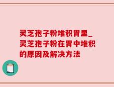 灵芝孢子粉堆积胃里_灵芝孢子粉在胃中堆积的原因及解决方法