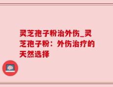 灵芝孢子粉治外伤_灵芝孢子粉：外伤治疗的天然选择
