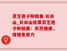 灵芝孢子粉胶囊 长白山_长白山优质灵芝孢子粉胶囊：天然健康，增强免疫力
